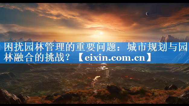 困扰园林管理的重要问题：城市规划与园林融合的挑战？